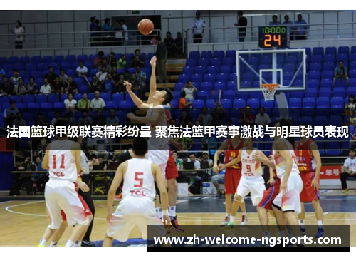 法国篮球甲级联赛精彩纷呈 聚焦法篮甲赛事激战与明星球员表现
