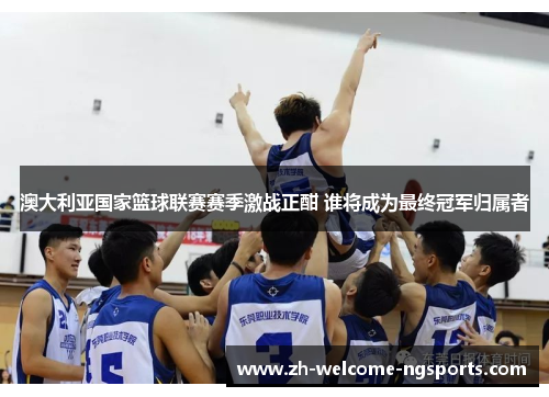 澳大利亚国家篮球联赛赛季激战正酣 谁将成为最终冠军归属者