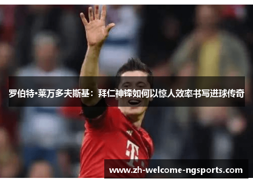 罗伯特·莱万多夫斯基：拜仁神锋如何以惊人效率书写进球传奇