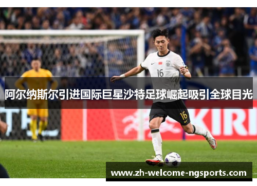 阿尔纳斯尔引进国际巨星沙特足球崛起吸引全球目光