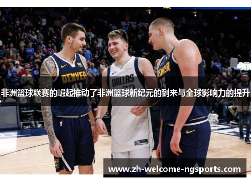 非洲篮球联赛的崛起推动了非洲篮球新纪元的到来与全球影响力的提升