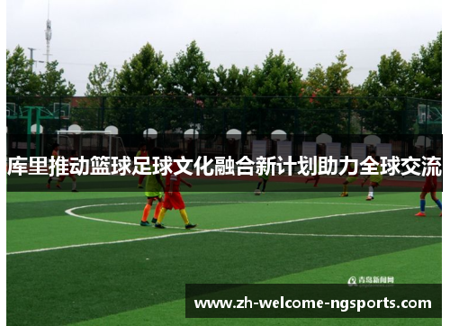 库里推动篮球足球文化融合新计划助力全球交流