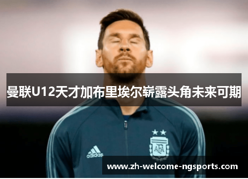 曼联U12天才加布里埃尔崭露头角未来可期